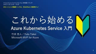 #VACD
これから始める
Azure Kubernetes Service 入門
竹井 悠人 / Yuto Takei
Microsoft MVP for Azure
1
Virtual Azure Community Day 日本語トラック
2020/7/28 15:00 – 16:00
本セッションの動画リンクは、SlideShare の説明から！
 