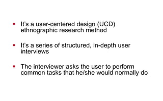 !  It’s a user-centered design (UCD)
ethnographic research method
!  It’s a series of structured, in-depth user
interviews
!  The interviewer asks the user to perform
common tasks that he/she would normally do
 