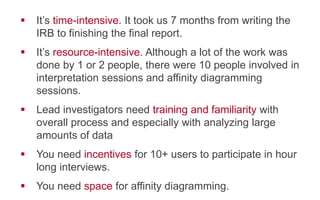 !  It’s time-intensive. It took us 7 months from writing the
IRB to finishing the final report.
!  It’s resource-intensive. Although a lot of the work was
done by 1 or 2 people, there were 10 people involved
in interpretation sessions and affinity diagramming
sessions.
!  Lead investigators need training and familiarity with
overall process and especially with analyzing large
amounts of data
!  You need incentives for 10+ users to participate in hour
long interviews.
!  You need space for affinity diagramming.
 