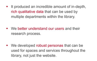 !  It produced an incredible amount of in-depth,
rich qualitative data that can be used by
multiple departments within the library.
!  We better understand our users and their
research process.
!  We developed robust personas that can be
used for spaces and services throughout the
library, not just the website.
 