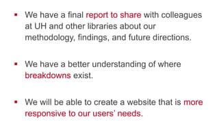 !  We have a final report to share with colleagues
at UH and other libraries about our
methodology, findings, and future directions.
!  We have a better understanding of where
breakdowns exist.
!  We will be able to create a website that is more
responsive to our users’ needs.
 