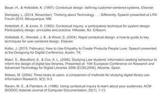   Beyer, H., & Holtzblatt, K. (1997). Contextual design: defining customer-centered systems. Elsevier.
   Dempsey, L. (2014, November). Thinking about Technology . . . Differently. Speech presented at LITA
Forum 2014, Albuquerque, NM.
   Holtzblatt, K., & Jones, S. (1993). Contextual inquiry: a participatory technique for system design.
Participatory design: principles and practice. Hillsdale, NJ: Erlbaum.
   Holtzblatt, K., Wendell, J. B., & Wood, S. (2004). Rapid contextual design: a how-to guide to key
techniques for user-centered design. Elsevier.
   Kolko, J. (2015, February). How to Use Empathy to Create Products People Love. Speech presented at
the Designing for Digital Conference, Austin, TX.
   Makri, S., Blandford, A., & Cox, A. L. (2006). Studying Law students’ information seeking behaviour to
inform the design of digital law libraries. Presented at: 10th European Conference on Research and
Advanced Technology for Digital Libraries 2006 (ECDL2006), Alicante, Spain.
   Notess, M. (2004). Three looks at users: a comparison of methods for studying digital library use.
Information Research, 9(3), 9-3.
   Raven, M. E., & Flanders, A. (1996). Using contextual inquiry to learn about your audiences. ACM
SIGDOC Asterisk Journal of Computer Documentation, 20(1), 1-13.
 