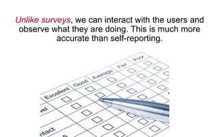 Unlike surveys, we can interact with the users and
observe what they are doing. This is much more
accurate than self-reporting.
 