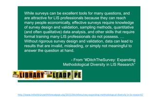 While surveys can be excellent tools for many questions, and
are attractive for LIS professionals because they can reach many
people economically, effective surveys require knowledge of
survey design and validation, sampling methods, quantitative
(and often qualitative) data analysis, and other skills that require
formal training many LIS professionals do not possess. …
Without rigorous survey design and validation, data can lead to
results that are invalid, misleading, or simply not meaningful to
answer the question at hand.
- From “#DitchTheSurvey: Expanding
Methodological Diversity in LIS Research”
h"p://www.inthelibrarywiththeleadpipe.org/2015/ditchthesurvey-­‐expanding-­‐methodological-­‐diversity-­‐in-­‐lis-­‐research/  
 