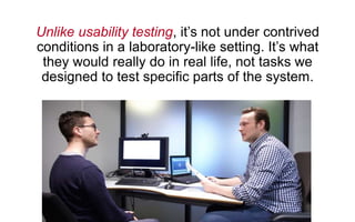 Unlike usability testing, it’s not under contrived
conditions in a laboratory-like setting. It’s what
they would really do in real life, not tasks we
designed to test specific parts of the system.
 