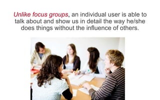 Unlike focus groups, an individual user is able to
talk about and show us in detail the way he/she
does things without the influence of others.
 