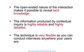 !  The open-ended nature of the interaction
makes it possible to reveal tacit
knowledge .
!  The information produced by contextual
inquiry is highly reliable and highly
detailed.
!  The technique is very flexible as you can
conduct interviews anywhere your users
are.
h"ps://en.wikipedia.org/wiki/Contextual_inquiry  
 