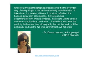 Once you invite [ethnographic] practices into the the everyday
way of doing things, it can be institutionally transformative. It
takes time. It is inexact at times. It requires reflection, the
backing away from assumptions, it involves being
uncomfortable with what is revealed. Institutions willing to take
on those complications can thrive … Institutions who want the
publicity that comes from ethnography but not the work, not the
ambiguity, and not the full-time commitment, will fall short.
- Dr. Donna Lanclos , Anthropologist
at UNC Charlotte
h"p://www.donnalanclos.com/?p=305  
 