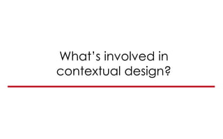 What’s involved in
contextual design?
 
