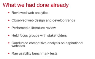 What we had done already
!  Reviewed web analytics
!  Observed web design and develop trends
!  Performed a literature review
!  Held focus groups with stakeholders
!  Conducted competitive analysis on aspirational
websites
!  Ran usability benchmark tests
 