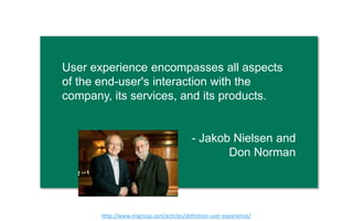 User experience encompasses all aspects of
the end-user's interaction with the company,
its services, and its products.
- Jakob Nielsen and
Don Norman
h"p://www.nngroup.com/ar0cles/deﬁni0on-­‐user-­‐experience/  
 