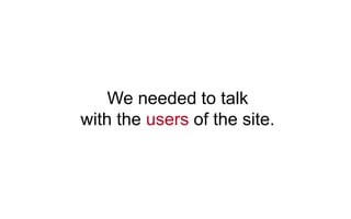 We needed to talk
with the users of the site.
 