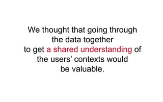 We thought that going through
the data together
to get a shared understanding of
the users’ contexts would
be valuable.
 