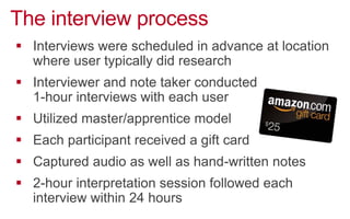 The interview process
!  Interviews were scheduled in advance at location
where user typically did research
!  Interviewer and note taker conducted
1-hour interviews with each user
!  Utilized master/apprentice model
!  Each participant received a gift card
!  Captured audio as well as hand-written notes
!  2-hour interpretation session followed each
interview within 24 hours
 