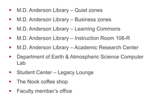!  M.D. Anderson Library – Quiet zones
!  M.D. Anderson Library – Business zones
!  M.D. Anderson Library – Learning Commons
!  M.D. Anderson Library – Instruction Room 106-R
!  M.D. Anderson Library – Academic Research Center
!  Department of Earth & Atmospheric Science Computer
Lab
!  Student Center – Legacy Lounge
!  The Nook coffee shop
!  Faculty member’s office
 