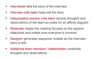 !  Interviewer tells the story of the interview
!  Interview note taker helps tell the story
!  Interpretation session note taker records thoughts and
observations of the team as notes for an affinity diagram
!  Moderator keeps the meeting focused on the session
objectives and makes sure everyone is involved
!  Designer generates sequence models as the interview
story is told
!  Additional team members / stakeholders contribute
thoughts and observations
 