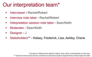Our interpretation team*
!  Interviewer - Rachel/Robert
!  Interview note taker - Rachel/Robert
!  Interpretation session note taker - Sean/Keith
!  Moderator - Sean/Keith
!  Designer - J
!  Stakeholders** - Kelsey, Frederick, Lisa, Ashley, Cherie
*  Everyone  in  Web  Services  (Rachel,  Robert,  Sean,  Keith,  J)  par0cipated  in  some  way    
**  Librarians  from  Liaison  Services  and  Resource  Discovery  Systems  departments  to  help  analyze  the  data  
 
