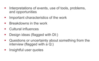 !  Interpretations of events, use of tools, problems,
and opportunities
!  Important characteristics of the work
!  Breakdowns in the work
!  Cultural influences
!  Design ideas (flagged with DI:)
!  Questions or uncertainty about something from the
interview (flagged with a Q:)
!  Insightful user quotes
 