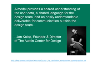 A model provides a shared understanding of
the user data, a shared language for the
design team, and an easily understandable
deliverable for communication outside the
design team.
- Jon Kolko, Founder & Director
of The Austin Center for Design
h"p://www.jonkolko.com/projectFiles/scad/IDUS215_03_Ethnography_AnalyzingData1_ContextualDesign.pdf  
 