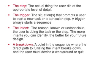 !  The step: The actual thing the user did at the
appropriate level of detail.
!  The trigger: The situation(s) that prompts a user
to start a new task or a particular step. A trigger
always starts a sequence.
!  The intent:  The reason, known or unconscious,
the user is doing the task or the step. The more
intents you can identify, the better for your future
design.
!  A breakdown: A point in the sequence where the
direct path to fulfilling the intent breaks down,
and the user must devise a workaround or quit.
 