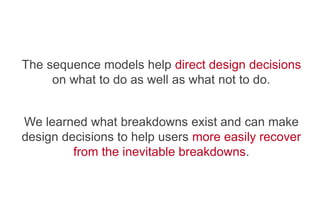   The sequence models help direct design decisions
on what to do as well as what not to do.
   We learned what breakdowns exist and can make
design decisions to help users more easily recover
from the inevitable breakdowns.
 