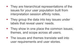 !  They are hierarchical representations of the
issues for your user population built from
interpretation session affinity notes.
!  They group the data into key issues under
labels that reveal users’ needs.
!  They show in one place the common issues,
themes, and scope across all users.
!  The issues and themes translate well into user
requirements and user stories.
 