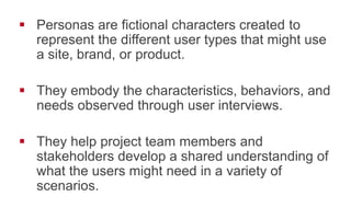 !  Personas are fictional characters created to
represent the different user types that might use
a site, brand, or product.
!  They embody the characteristics, behaviors, and
needs observed through user interviews.
!  They help project team members and
stakeholders develop a shared understanding of
what the users might need in a variety of
scenarios.
 
