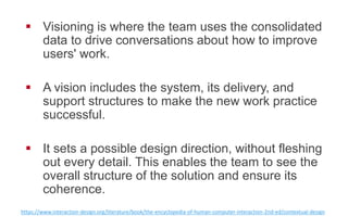 !  Visioning is where the team uses the consolidated
data to drive conversations about how to improve
users' work.
!  A vision includes the system, its delivery, and
support structures to make the new work practice
successful.
!  It sets a possible design direction, without fleshing
out every detail. This enables the team to see the
overall structure of the solution and ensure its
coherence.
h"ps://www.interac0on-­‐design.org/literature/book/the-­‐encyclopedia-­‐of-­‐human-­‐computer-­‐interac0on-­‐2nd-­‐ed/contextual-­‐design  
 