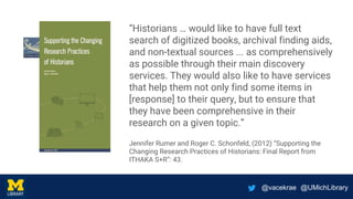 @vacekrae @UMichLibrary
“Historians … would like to have full text
search of digitized books, archival finding aids,
and non-textual sources ... as comprehensively
as possible through their main discovery
services. They would also like to have services
that help them not only find some items in
[response] to their query, but to ensure that
they have been comprehensive in their
research on a given topic.”
Jennifer Rumer and Roger C. Schonfeld, (2012) “Supporting the
Changing Research Practices of Historians: Final Report from
ITHAKA S+R”: 43.
 