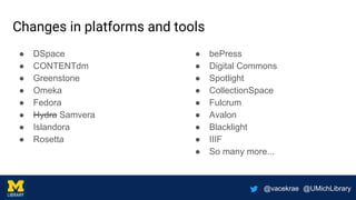 @vacekrae @UMichLibrary
Changes in platforms and tools
● DSpace
● CONTENTdm
● Greenstone
● Omeka
● Fedora
● Hydra Samvera
● Islandora
● Rosetta
● bePress
● Digital Commons
● Spotlight
● CollectionSpace
● Fulcrum
● Avalon
● Blacklight
● IIIF
● So many more...
 