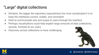 @vacekrae @UMichLibrary
“Large” digital collections
● Similarly, the bigger the repository (repositories) the more complicated it is to
keep the interfaces current, usable, and consistent
● Hard to communicate size and scope to users through the interface
● Perhaps visualizations could help explain large amounts of data (collections,
records, formats) to our users
● Discovery across collections is more challenging
 