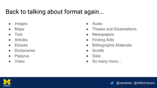 @vacekrae @UMichLibrary
Back to talking about format again...
● Images
● Maps
● Text
● Articles
● Ebooks
● Dictionaries
● Papyrus
● Video
● Audio
● Theses and Dissertations
● Newspapers
● Finding Aids
● Bibliographic Materials
● Scrolls
● Data
● So many more...
 