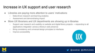 @vacekrae @UMichLibrary
Increase in UX support and user research
● Libraries are paying more attention to users’ motivations
○ Data-driven research and learning analytics
○ Assessment and demonstrating impact
● More UX librarians and UX departments are showing up in libraries
○ Support user research and usability on website and digital library projects → expanding to all
applications integrated across a library’s web presence
○ Bring consistency and universal design principles to interfaces
○ Improve accessibility
 