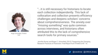 @vacekrae @UMichLibrary
“...it is still necessary for historians to locate
each collection independently. This lack of
collocation and collection presents efficiency
challenges and deepens scholars’ concerns
about comprehensiveness. The anxiety over
“missing something” was quite common
across interviews, and historians often
attributed this to the lack of comprehensive
search tools for primary sources.”
Jennifer Rumer and Roger C. Schonfeld, (2012) “Supporting the Changing
Research Practices of Historians: Final Report from ITHAKA S+R”: 16.
Roger Schonfeld, ITHAKA
S+R
 