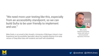 @vacekrae @UMichLibrary
“We need more user testing like this, especially
from an accessibility standpoint, so we can
build Sufia to be user friendly to implement
and use.”
Mike Giarlo, in an email to Ben Howell, a University of Michigan Library’s User
Experience and Accessibility Specialist, about his usability testing of an early
version of Deep Blue Data with students and staff with disabilities
Mike Giarlo,
Stanford University,
works with Sufia, a
Samvera-based
repository front-end
 