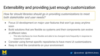 @vacekrae @UMichLibrary
Extensibility and providing just enough customization
● Focus UI development on major user features that won’t go away anytime
soon
● Build solutions that are flexible so systems and their components can evolve
at different rates
○ This lets interfaces be more flexible and able to be changed more frequently in response to
researcher’s needs
● Consider using format specific repositories to have more UI customizations
● Keep in mind the constraints on your environment
How far should libraries should go in providing customizations to meet
both stakeholder and user needs?
 