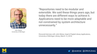 @vacekrae @UMichLibrary
“Repositories need to be modular and
extensible. We said these things years ago, but
today there are different ways to achieve it.
Applications need to be more adaptable and
not constrained by system architecture
unnecessarily.”
Personal interview with John Weise, Head of Digital Library Applications,
University of Michigan Library, March 12, 2018.
John Weise,
University of Michigan
 