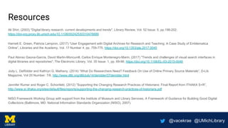 @vacekrae @UMichLibrary
Resources
Ali Shiri, (2003) "Digital library research: current developments and trends", Library Review, Vol. 52 Issue: 5, pp.198-202,
https://doi-org.proxy.lib.umich.edu/10.1108/00242530310476689
Harriett E. Green, Patricia Lampron, (2017) “User Engagement with Digital Archives for Research and Teaching: A Case Study of Emblematica
Online”, Libraries and the Academy, Vol. 17 Number 4, pp. 759-775, https://doi.org/10.1353/pla.2017.0045
Paul Alonso Gaona-García, David Martin-Moncunill, Carlos Enrique Montenegro-Marin, (2017) "Trends and challenges of visual search interfaces in
digital libraries and repositories", The Electronic Library, Vol. 35 Issue: 1, pp. 69-98, https://doi.org/10.1108/EL-03-2015-0046
Jody L. DeRidder and Kathryn G. Matheny, (2014) “What Do Researchers Need? Feedback On Use of Online Primary Source Materials”, D-Lib
Magazine, Vol 20 Number: 7/8, http://www.dlib.org/dlib/july14/deridder/07deridder.html
Jennifer Rumer and Roger C. Schonfeld, (2012) “Supporting the Changing Research Practices of Historians: Final Report from ITHAKA S+R”,
http://www.sr.ithaka.org/sites/default/files/reports/supporting-the-changing-research-practices-of-historians.pdf
NISO Framework Working Group with support from the Institute of Museum and Library Services, A Framework of Guidance for Building Good Digital
Collections (Baltimore, MD: National Information Standards Organization (NISO), 2007).
 