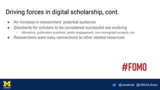 @vacekrae @UMichLibrary
Driving forces in digital scholarship, cont.
● An increase in researchers’ potential audience
● Standards for scholars to be considered successful are evolving
○ Altmetrics, publication practices, public engagement, non-monograph projects, etc.
● Researchers want easy connections to other related resources
 