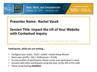  
Presenter  Name:    Rachel  Vacek  
  
Session  Title:  Impact  the  UX  of  Your  Website  
with  Contextual  Inquiry  
  
ParDcipants,  while  you  are  waiDng…  
  
•  Conﬁgure  your  audio:    Tools  >  Audio  >  Audio  Setup  Wizard  
•  Share  your  proﬁle:    Edit  >  Preferences  >  Proﬁle  
•  To  view  proﬁles  of  par@cipants:  Hover  cursor  over  par@cipant’s  name  
•  Connect  with  other  par@cipants  using  the  chat,  to  the  leE  of  this  slide.  
•  Tweet  using  hashtag  #Lib2015
Presenter:  start  the  recording  when  you  begin  your  session  
 
