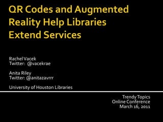 QR Codes and Augmented Reality Help LibrariesExtend Services  Rachel Vacek Twitter:  @vacekrae Anita Riley Twitter: @anitazavrrr University of Houston Libraries Trendy Topics Online Conference March 16, 2011 