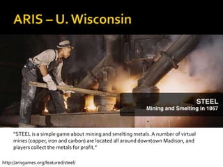 ARIS – U. Wisconsin“STEEL is a simple game about mining and smelting metals. A number of virtual mines (copper, iron and carbon) are located all around downtown Madison, and players collect the metals for profit.”http://arisgames.org/featured/steel/