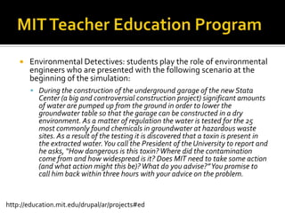 MIT Teacher Education ProgramEnvironmental Detectives: students play the role of environmental engineers who are presented with the following scenario at the beginning of the simulation:During the construction of the underground garage of the new Stata Center (a big and controversial construction project) significant amounts of water are pumped up from the ground in order to lower the groundwater table so that the garage can be constructed in a dry environment. As a matter of regulation the water is tested for the 25 most commonly found chemicals in groundwater at hazardous waste sites. As a result of the testing it is discovered that a toxin is present in the extracted water. You call the President of the University to report and he asks, “How dangerous is this toxin? Where did the contamination come from and how widespread is it? Does MIT need to take some action (and what action might this be)? What do you advise?” You promise to call him back within three hours with your advice on the problem.http://education.mit.edu/drupal/ar/projects#ed