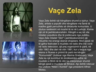Vaçe Zela është një këngëtare shumë e njohur. Vaçe
Zela, artiste e popullit dhe këngëtare me famë të
madhe gjatë periudhës së diktaturës komuniste. U
zbulua rastësisht në moshë të re në Lushnjë. Kishte
një zë të jashtëzakonshëm. Këngët e saj në vite
mbeten popullore dhe të preferuara nga publiku.
Vaçe Zela mbetet "Zëri" i jashtëzakonshëm që
mbushte me energji skenat shqiptare. Mori pjesë në
të gjitha festivalet e muzikës në radio dhe më vonë
në radio televizion, që prej organizimit të parë, në
vitin 1962 dhe deri në vitin 1981, kur u largua nga
skena si fituese e çmimit të parë me këngën
"Komunistët" (dubluar nga Marina Grabovari). Vaçe
Zela ka një kontribut të rëndësishëm edhe në
muzikën e filmit në të cilin ka interpretuar shumë
këngë pjesë e muzikës së filmave. Ajo është nderuar
me Urdhrin "Nderi i Kombit" nga presidenti Alfred
Moisiu.
 