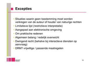 Excepties

 Situaties waarin geen toestemming moet worden
  verkregen van de auteur of houder van naburige rechten
 Limitatieve lijst (restrictieve interpretatie)
 Aangepast aan elektronische omgeving
 Om praktische redenen
 Algemeen belang / redelijk evenwicht
 Dwingend recht (behalve bij interactieve diensten op
  aanvraag)
 DRM? vrijwillige / passende maatregelen



                                                           10
 