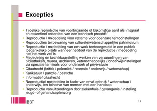 Excepties

 Tijdelijke reproductie van voorbijgaande of bijkomstige aard als integraal
  en essentieel onderdeel van een technisch procédé
 Reproductie / mededeling voor reclame voor openbare tentoonstellingen
 Reproducties ter bewaring van culturele/wetenschappelijke patrimonium
 Reproductie / mededeling van een werk tentoongesteld in een publiek
  toegankelijke plaats wanneer het doel van de reproductie / mededeling
  niet het werk zelf is
 Mededeling en bechikbaarstelling werken van verzamelingen van
  bibliotheken, musea, archieven, wetenschappelijke / onderwijsinstellingen
  via speciale terminals voor onderzoek of privé-studie
 Citaatrecht (kritiek / polemiek / recensie / onderwijs / wetenschap)
 Karikatuur / parodie / pastiche
 Informatief citaatrecht
 Reproductie/ mededeling in kader van privé-gebruik / wetenschap /
  onderwijs, ten behoeve van mensen met een handicap
 Reproductie van uitzendingen door ziekenhuis / gevangenis / instelling
  jeugd- of gehandicaptenzorg

                                                                          11
 