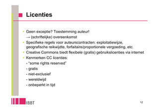 Licenties

 Geen exceptie? Toestemming auteur!
  → (schriftelijke) overeenkomst
 Specifieke regels voor auteurscontracten: exploitatiewijze,
  geografische reikwijdte, forfaitaire/proportionele vergoeding, etc.
 Creative Commons biedt flexibele (gratis) gebruikslicenties via internet
 Kenmerken CC licenties:
  - “some rights reserved”
  - gratis
  - niet-exclusief
  - wereldwijd
  - onbeperkt in tijd



                                                                       12
 