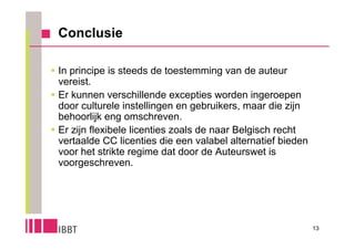 Conclusie

 In principe is steeds de toestemming van de auteur
  vereist.
 Er kunnen verschillende excepties worden ingeroepen
  door culturele instellingen en gebruikers, maar die zijn
  behoorlijk eng omschreven.
 Er zijn flexibele licenties zoals de naar Belgisch recht
  vertaalde CC licenties die een valabel alternatief bieden
  voor het strikte regime dat door de Auteurswet is
  voorgeschreven.




                                                              13
 