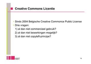 Creative Commons Licentie



 Sinds 2004 Belgische Creative Commonce Public License
 Drie vragen:
  1) al dan niet commercieel gebruik?
  2) al dan niet bewerkingen mogelijk?
  3) al dan niet copyleft-principe?




                                                     14
 