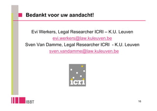 Bedankt voor uw aandacht!


  Evi Werkers, Legal Researcher ICRI – K.U. Leuven
            evi.werkers@law.kuleuven.be
Sven Van Damme, Legal Researcher ICRI - K.U. Leuven
          sven.vandamme@law.kuleuven.be




                                                  16
 